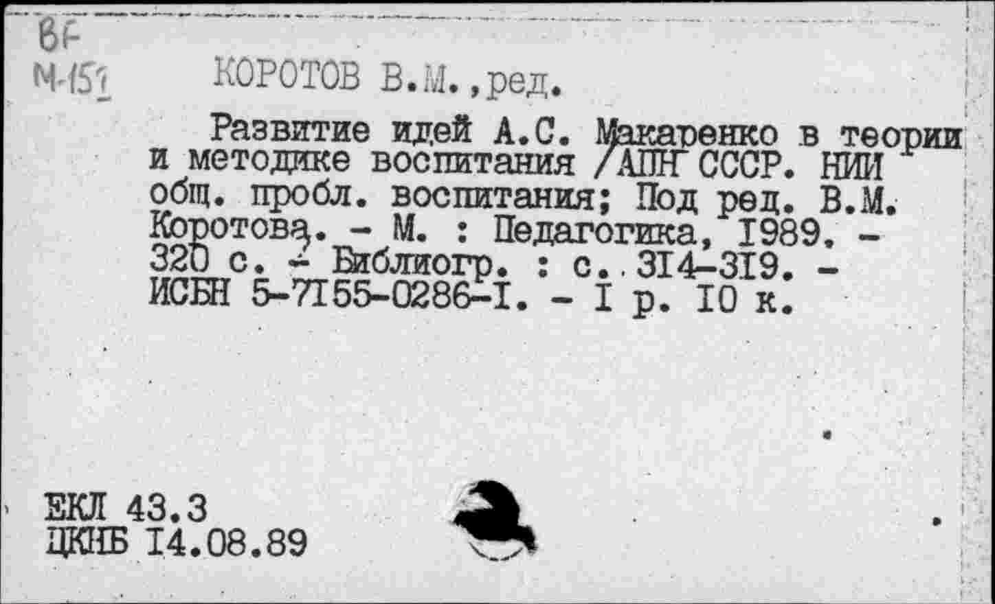 ﻿N451 КОРСТОВ В.М. ,ред.
Развитие идей А.С. Макаренко в теории и методике воспитания /АШГ СССР. НИИ общ. пробл. воспитания; Под ред. В.М. Коротова. - М. ; Педагогика, 1989, -320 с. - Шблиогр. : с.. 314-319. -ИСБН 5-7155-0286-1. - 1 р. 10 к.
> ЕКЛ 43.3
ЦКНБ 14.08.89